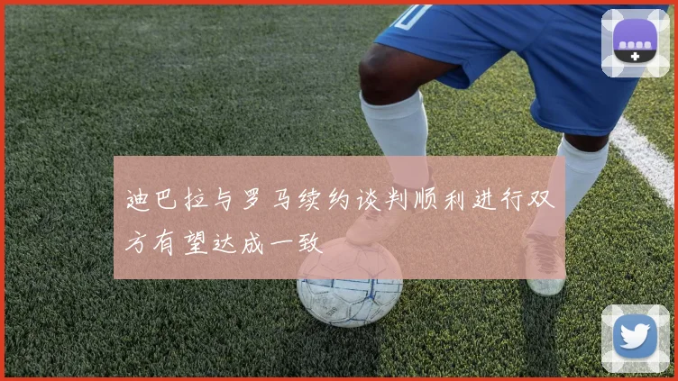 迪巴拉与罗马续约谈判顺利进行双方有望达成一致