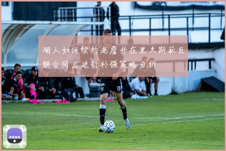 湖人如何续约老詹并在里夫斯获巨额合同后进行补强策略分析