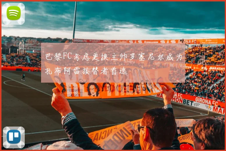 巴黎FC考虑更换主帅罗塞尼尔成为孔布阿雷接替者首选