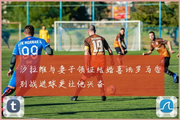 沙拉维与妻子领证结婚喜讯罗马告别战进球更让他兴奋