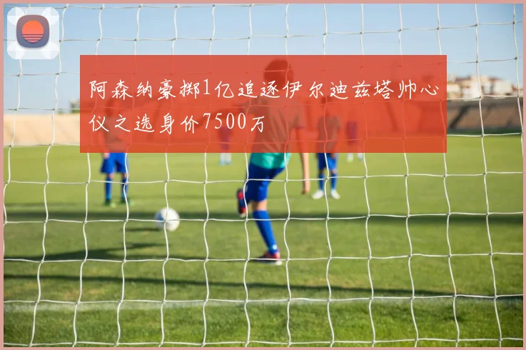 阿森纳豪掷1亿追逐伊尔迪兹塔帅心仪之选身价7500万