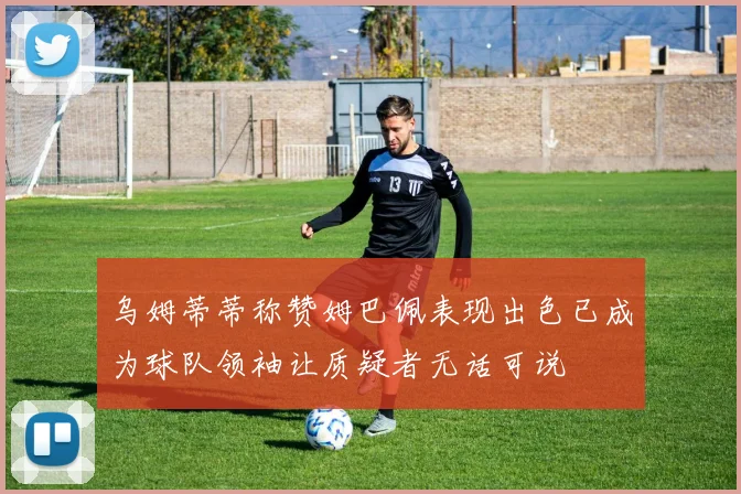 乌姆蒂蒂称赞姆巴佩表现出色已成为球队领袖让质疑者无话可说