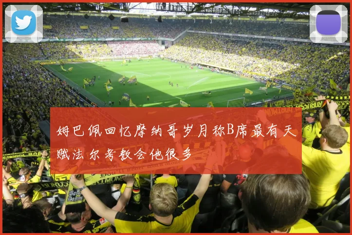 姆巴佩回忆摩纳哥岁月称B席最有天赋法尔考教会他很多