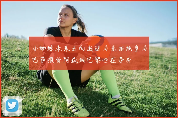 小蜘蛛未来去向成谜马竞拒绝皇马巴萨报价阿森纳巴黎也在争夺
