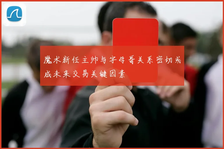 魔术新任主帅与字母哥关系密切或成未来交易关键因素