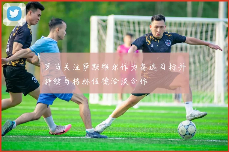 罗马关注萨默维尔作为备选目标并持续与格林伍德洽谈合作
