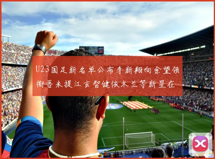 U23国足新名单公布李新翔向余望领衔吾米提江玄智健依木兰等新星在列