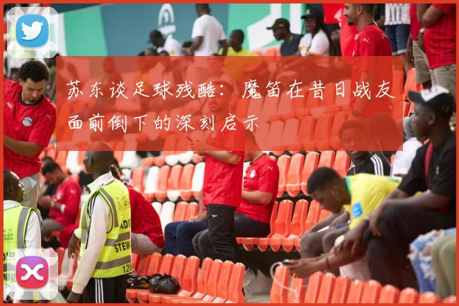苏东谈足球残酷：魔笛在昔日战友面前倒下的深刻启示